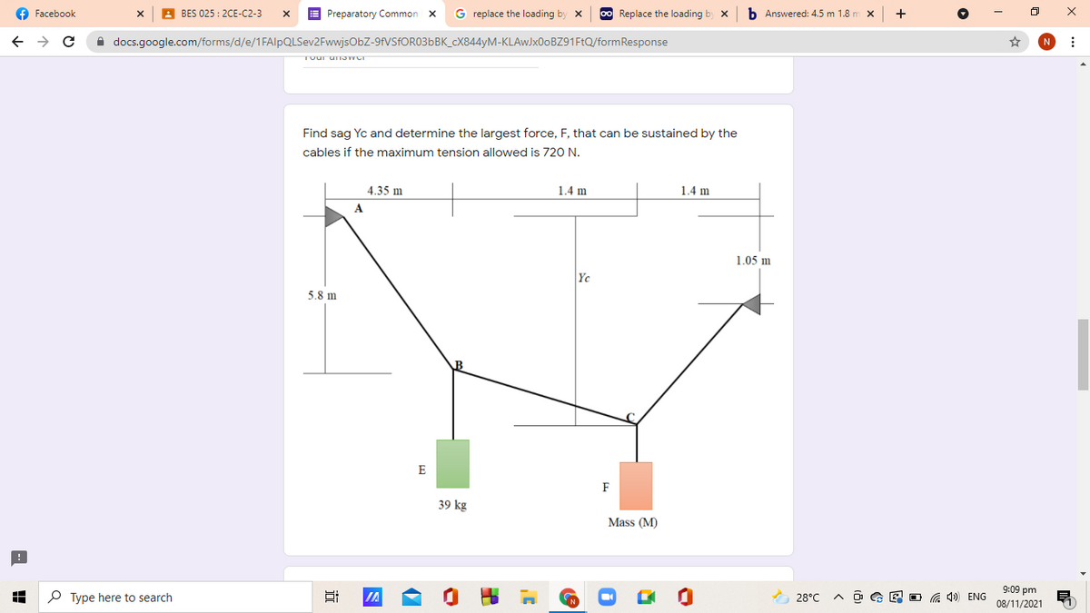 f Facebook
A BES 025 : 2CE-C2-3
E Preparatory Common X
G replace the loading by x
00 Replace the loading by x
b Answered: 4.5 m 1.8 m x
i docs.google.com/forms/d/e/1FAlpQLSev2FwwjsObZ-9FVSFOR036BK_CX844YM-KLAWJX00BZ91F1Q/formResponse
N
TOur u JWCT
Find sag Yc and determine the largest force, F, that can be sustained by the
cables if the maximum tension allowed is 720 N.
4.35 m
1.4 m
1.4 m
A
1.05 m
Yc
5.8 m
E
F
39 kg
Mass (M)
9:09 pm
P Type here to search
IA
A 28°C
A O G E O G 4») ENG
08/11/2021
出
