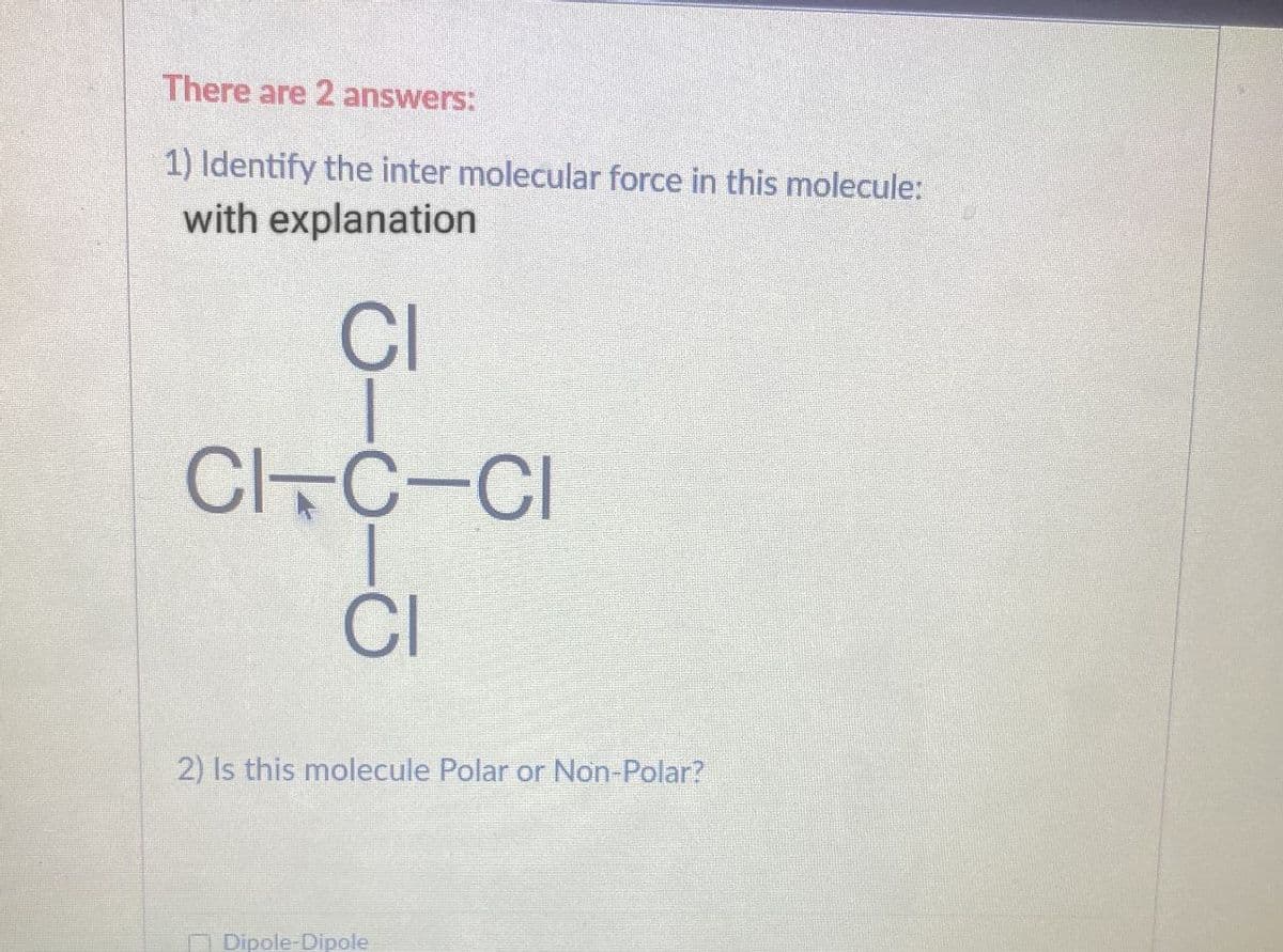 There are 2 answers:
1) Identify the inter molecular force in this molecule:
with explanation
CI
CITC CI
CI
2) Is this molecule Polar or Non-Polar?
Dipole-Dipole