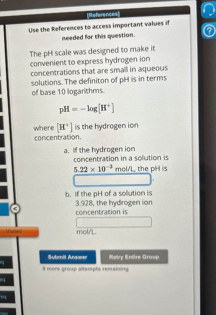 Visited
[References]
Use the References to access important values if
needed for this question.
The pH scale was designed to make it
convenient to express hydrogen ion
concentrations that are small in aqueous
solutions. The definiton of pH is in terms
of base 10 logarithms.
pH = -log[H+]
where [H+] is the hydrogen ion
concentration.
a. If the hydrogen ion
concentration in a solution is
5.22 x 103 mol/L, the pH is
b. If the pH of a solution is
3.928, the hydrogen ion
concentration is
mol/L.
eq
eq
Submit Answer
Retry Entire Group
9 more group attempts remaining
req
rea