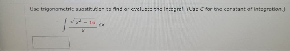 Use trigonometric substitution to find or evaluate the integral. (Use \( C \) for the constant of integration.)

\[
\int \frac{\sqrt{x^2 - 16}}{x} \, dx
\]

**Explanation:**
To solve the integral using trigonometric substitution, you can use the substitution \( x = 4 \sec(\theta) \). This simplifies the integration process by transforming the integrand into a trigonometric function. Follow these steps:

1. **Substitute \( x = 4 \sec(\theta) \):**
   \[
   dx = 4 \sec(\theta) \tan(\theta) \, d\theta
   \]

2. **Rewrite the integrand using the trigonometric identity:**
   \[
   \sqrt{(4\sec(\theta))^2 - 16} = 4\tan(\theta)
   \]

3. **Substitute these into the integral:**
   \[
   \int \frac{4\tan(\theta)}{4 \sec(\theta)} \cdot 4 \sec(\theta)\tan(\theta) \, d\theta
   \]

4. **Simplify the expression:**
   \[
   \int 4\tan^2(\theta) \, d\theta
   \]

5. **Use the trigonometric identity \( \tan^2(\theta) = \sec^2(\theta) - 1 \) to simplify the integral:**
   \[
   \int 4(\sec^2(\theta) - 1) \, d\theta = 4 \int (\sec^2(\theta) - 1) \, d\theta
   \]

6. **Integrate \( \sec^2(\theta) - 1 \):**
   \[
   4 \left( \int \sec^2(\theta) \, d\theta - \int d\theta \right) = 4 \left( \tan(\theta) - \theta \right) + C
   \]

7. **Substitute back using \( \theta = \sec^{-1} \left( \frac{x}{4} \right) \) and \( \tan(\theta) = \sqrt{\sec^2(\theta)- 1} = \sqrt{\left(\frac{x}{4}\