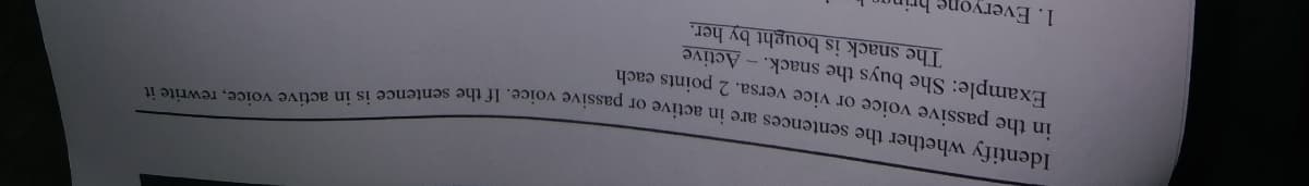 in the passive voice or vice versa. 2 points each
Example: She buys the snack. - Active
The snack is bought by her.
Identify whether the sentences are in active or passive voice. If the sentence is in active voice, rewrite it
1. Everyone
