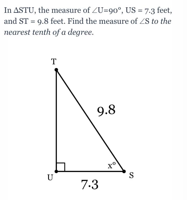 In ASTU, the measure of ZU=90°, US = 7.3 feet,
and ST = 9.8 feet. Find the measure of ZS to the
nearest tenth of a degree.
T
9.8
U
S
7.3
