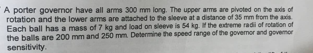 A porter governor have all arms 300 mm long. The upper arms are pivoted on the axis of
rotation and the lower arms are attached to the sleeve at a distance of 35 mm from the axis.
Each ball has a mass of 7 kg and load on sleeve is 54 kg. If the extreme radii of rotation of
the balls are 200 mm and 250 mm. Determine the speed range of the governor and governor
sensitivity.
