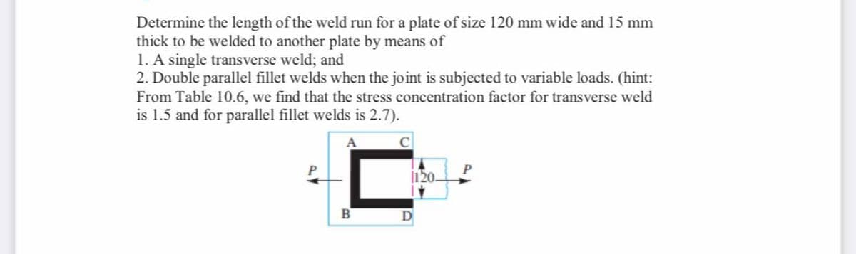 Determine the length of the weld run for a plate of size 120 mm wide and 15 mm
thick to be welded to another plate by means of
1. A single transverse weld; and
2. Double parallel fillet welds when the joint is subjected to variable loads. (hint:
From Table 10.6, we find that the stress concentration factor for transverse weld
is 1.5 and for parallel fillet welds is 2.7).
A
B
