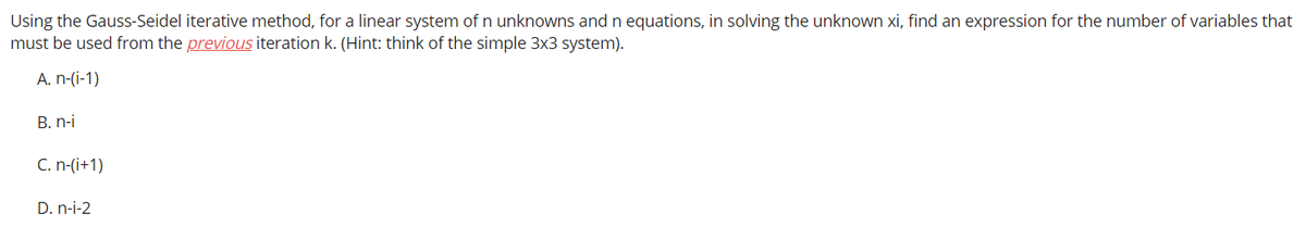 Using the Gauss-Seidel iterative method, for a linear system of n unknowns and n equations, in solving the unknown xi, find an expression for the number of variables that
must be used from the previous iteration k. (Hint: think of the simple 3x3 system).
A. n-(i-1)
B. n-i
C. n-(i+1)
D. n-i-2
