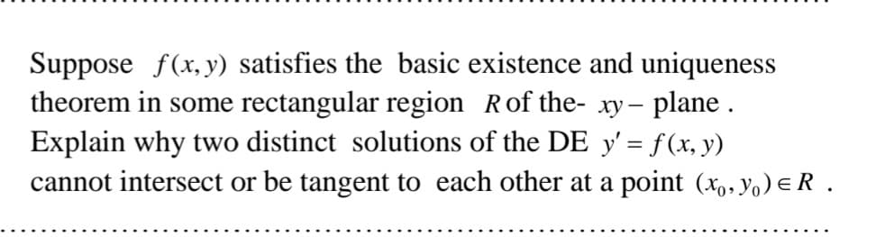 Suppose f(x, y) satisfies the basic existence and uniqueness
theorem in some rectangular region Rof the- xy- plane .
Explain why two distinct solutions of the DE y' = f (x, y)
cannot intersect or be tangent to each other at a point (x,, yo) eR.
