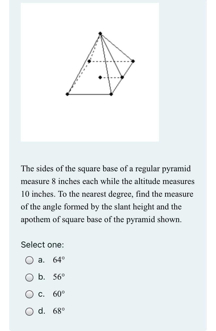 The sides of the square base of a regular pyramid
measure 8 inches each while the altitude measures
10 inches. To the nearest degree, find the measure
of the angle formed by the slant height and the
apothem of square base of the pyramid shown.
Select one:
a. 64°
b. 56°
C. 60°
d. 68°