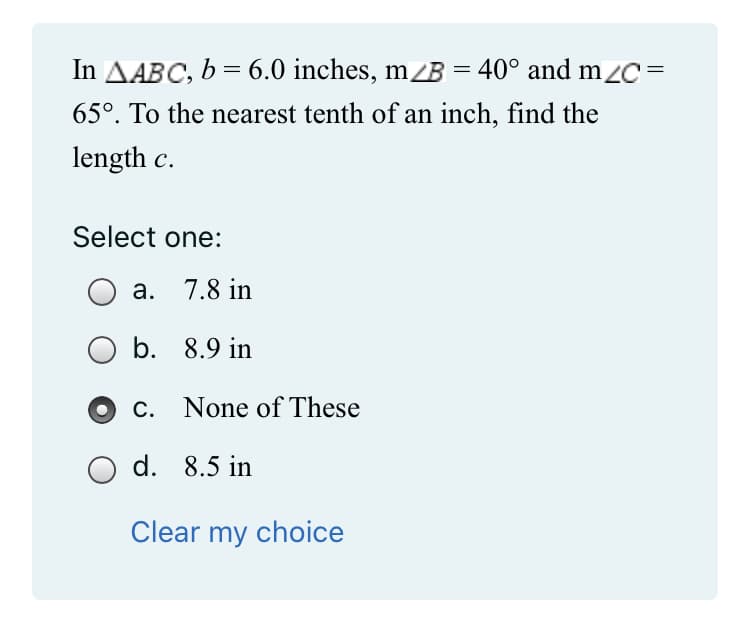 In AABC, b = 6.0 inches, m/B = 40° and m/C=
65°. To the nearest tenth of an inch, find the
length c.
Select one:
a. 7.8 in
b.
8.9 in
c. None of These
Clear my choice
O d. 8.5 in