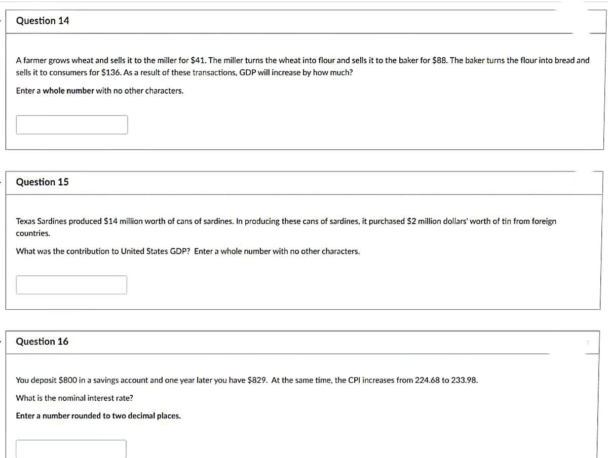 Question 14
A farmer grows wheat and sells it to the miller for $41. The miller turns the wheat into flour and sells it to the baker for $88. The baker turns the flour into bread and
sells it to consumers for $136. As a result of these transactions, GDP will increase by how much?
Enter a whole number with no other characters.
Question 15
Texas Sardines produced $14 million worth of cans of sardines. In producing these cans of sardines, it purchased $2 million dollars' worth of tin from foreign
countries.
What was the contribution to United States GDP? Enter a whole number with no other characters.
Question 16
You deposit $800 in a savings account and one year later you have $829. At the same time, the CPI increases from 224.68 to 233.98.
What is the nominal interest rate?
Enter a number rounded to two decimal places.
