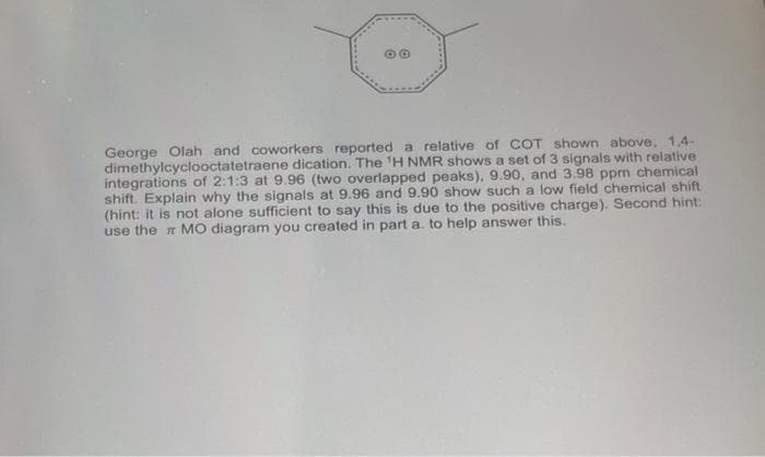(G)
George Olah and coworkers reported a relative of COT shown above, 1,4-
dimethylcyclooctatetraene dication. The 'H NMR shows a set of 3 signals with relative
integrations of 2:1:3 at 9.96 (two overlapped peaks), 9.90, and 3.98 ppm chemical
shift. Explain why the signals at 9.96 and 9.90 show such a low field chemical shift
(hint: it is not alone sufficient to say this is due to the positive charge). Second hint:
use the n MO diagram you created in part a. to help answer this.
