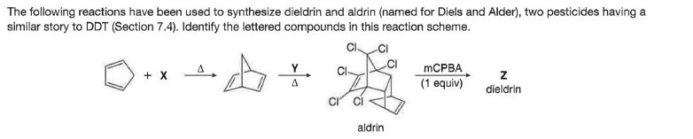 The following reactions have been used to synthesize dieldrin and aldrin (named for Diels and Alder), two pesticides having a
similar story to DDT (Section 7.4). Identify the lettered compounds in this reaction scheme.
C CI
+ x
MCPBA
(1 equiv)
A
dieldrin
aldrin
