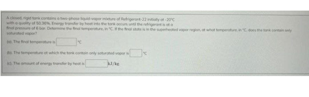 A closed, rigid tonk contains o two-phose liquid-vaopor mixture of Refrigerant-22 initiolly at-20°C
with o quolity of 50.36%. Energy tronsfer by heat into the tonk occun until the refrigerant is ot a
final pressure of 6 bar Determine the final temperature, in "C. the final state is in the superheated vapor region, at whot temperoture, in "C. does the tonk contoin only
soturated vopor?
(o). The final temperature is
b). The temperoture at which the tonk contoin only saturoted vopor is C
). The amount of energy tronsfer by heat is
J/kg
