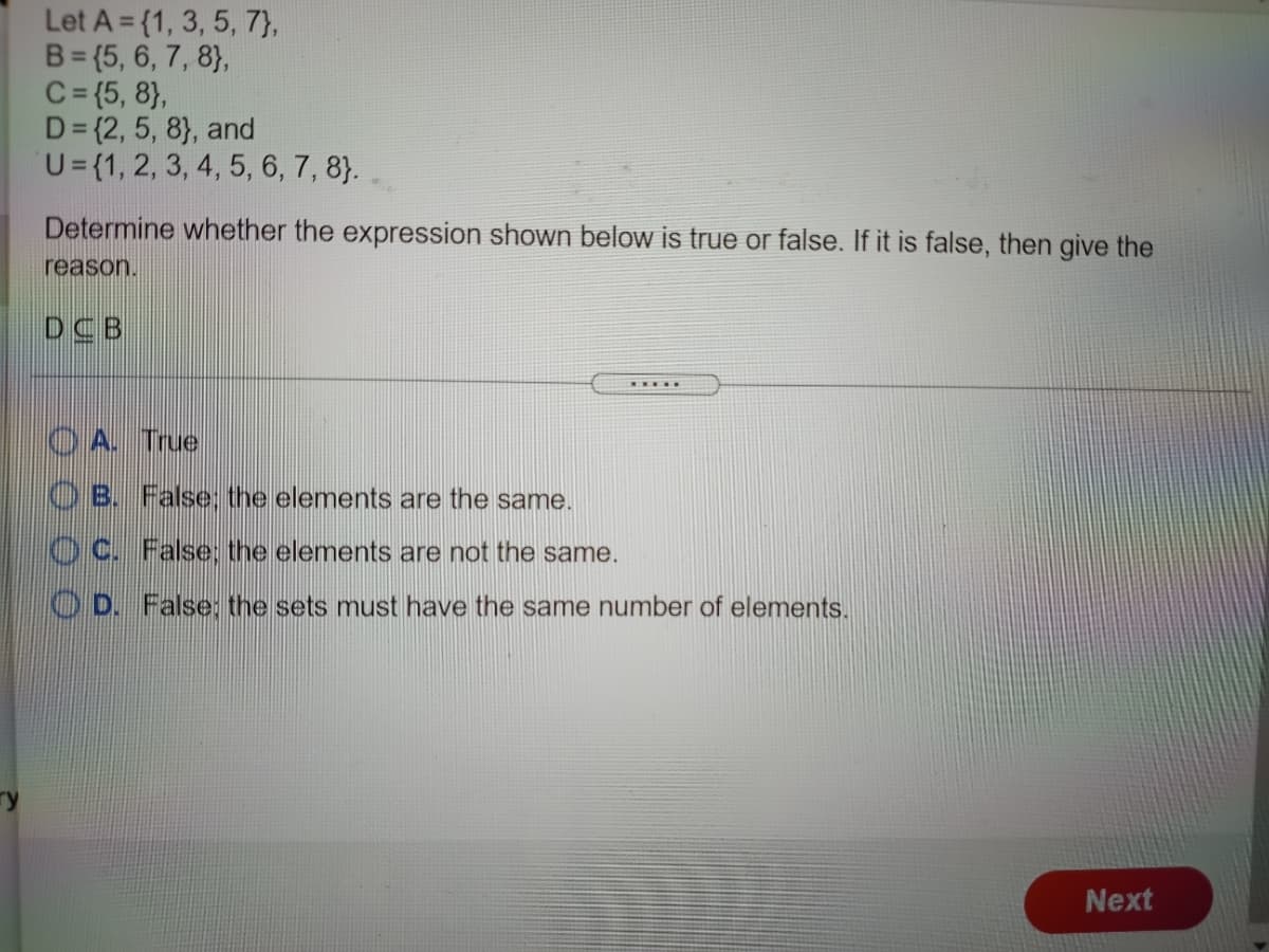 Let A = {1, 3, 5, 7},
B= (5, 6, 7, 8},
C= {5, 8},
D= {2, 5, 8}, and
U={1, 2, 3, 4, 5, 6, 7, 8}.
Determine whether the expression shown below is true or false. If it is false, then give the
reason.
DCB
O A. True
O B. False; the elements are the same.
O C. False: the elements are not the same.
O D. False: the sets must have the same number of elements.
Next
