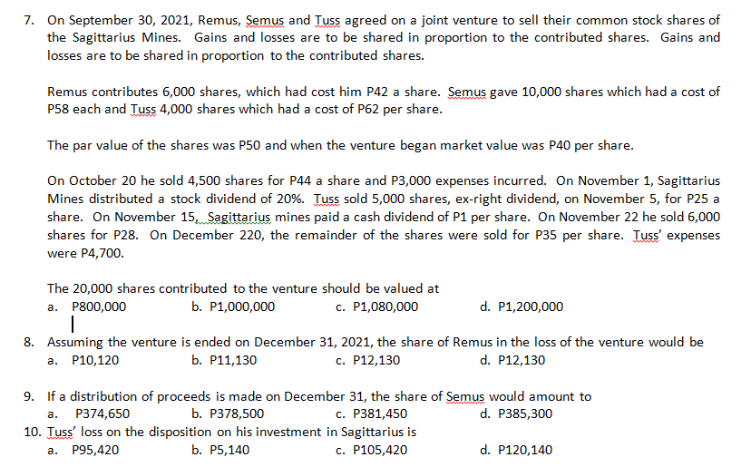 7. On September 30, 2021, Remus, Semus and Tuss agreed on a joint venture to sell their common stock shares of
the Sagittarius Mines. Gains and losses are to be shared in proportion to the contributed shares. Gains and
losses are to be shared in proportion to the contributed shares.
Remus contributes 6,000 shares, which had cost him P42 a share. Semus gave 10,000 shares which had a cost of
P58 each and Tuss 4,000 shares which had a cost of P62 per share.
The par value of the shares was P50 and when the venture began market value was P40 per share.
On October 20 he sold 4,500 shares for P44 a share and P3,000 expenses incurred. On November 1, Sagittarius
Mines distributed a stock dividend of 20%. Tuss sold 5,000 shares, ex-right dividend, on November 5, for P25 a
share. On November 15, Sagittarius mines paid a cash dividend of P1 per share. On November 22 he sold 6,000
shares for P28. On December 220, the remainder of the shares were sold for P35 per share. Tuss' expenses
were P4,700.
The 20,000 shares contributed to the venture should be valued at
а. Р800,000
b. P1,000,000
c. P1,080,000
d. P1,200,000
8. Assuming the venture is ended on December 31, 2021, the share of Remus in the loss of the venture would be
а. Р10,120
b. Р11,130
с. Р12,130
d. P12,130
9. If a distribution of proceeds is made on December 31, the share of Semus would amount to
d. P385,300
с. Р381,450
10. Tuss' loss on the disposition on his investment in Sagittarius is
с. Р105,420
а.
P374,650
b. Р378,500
а.
Р95,420
b. P5,140
d. P120,140
