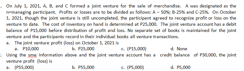 . On July 1, 2021, A, B, and C formed a joint venture for the sale of merchandise. A was designated as the
n=managing participant. Profits or losses are to be divided as follows: A – 50%; B-25% and C-25%. On October
1, 2021, though the joint venture is still uncompleted, the participant agreed to recognize profit or loss on the
venture to date. The cost of inventory on hand is determined at P25,000. The joint venture account has a debit
balance of P15,000 before distribution of profit and loss. No separate set of books is maintained for the joint
venture and the participants record in their individual books all venture transactions.
a. The joint venture profit (loss) on October 1, 2021 is
a. P10,000
b. P25,000
c. (P15,000)
d. None
. Using the sme information above and the joint venture account has a
venture profit (loss) is
а. (Р55,000)
credit balance of P30,000, the joint
b. P55,000
с. (Р5,000)
d. P5,000
