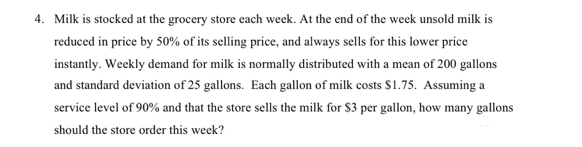 4. Milk is stocked at the grocery store each week. At the end of the week unsold milk is
reduced in price by 50% of its selling price, and always sells for this lower price
instantly. Weekly demand for milk is normally distributed with a mean of 200 gallons
and standard deviation of 25 gallons. Each gallon of milk costs $1.75. Assuming a
service level of 90% and that the store sells the milk for $3 per gallon, how many gallons
should the store order this week?
