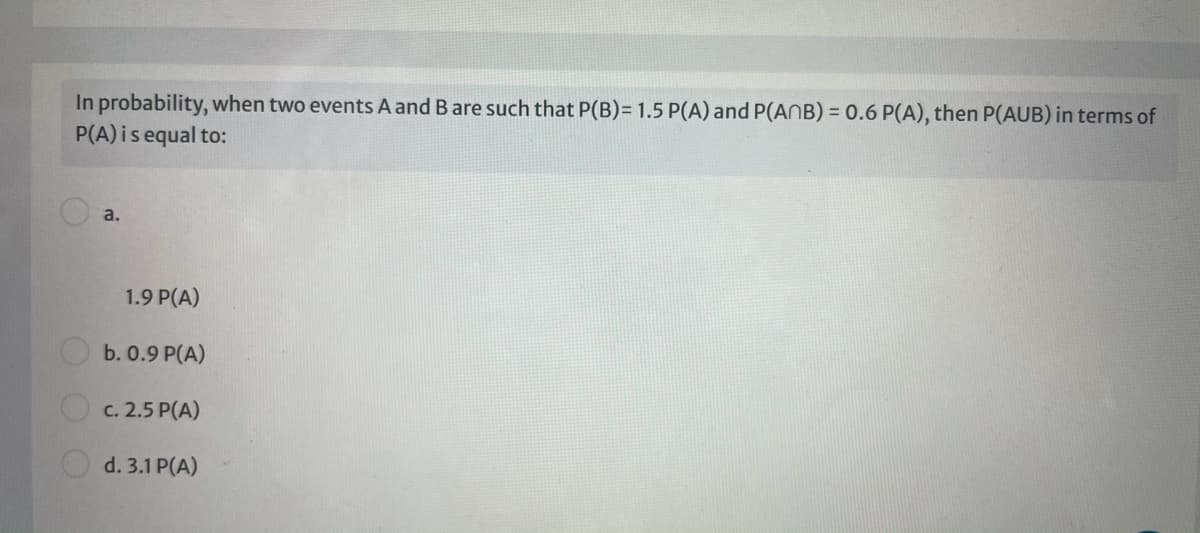 In probability, when two events A and B are such that P(B)= 1.5 P(A) and P(ANB) = 0.6 P(A), then P(AUB) in terms of
P(A) isequal to:
a.
1.9 P(A)
b. 0.9 P(A)
c. 2.5 P(A)
O d. 3.1 P(A)
