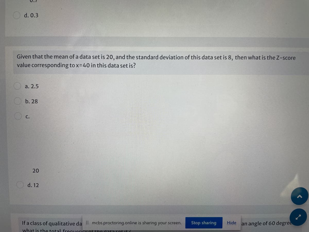 d. 0.3
Given that the mean of a data set is 20, and the standard deviation of this data set is 8, then what is the Z-score
value corresponding to x-40 in this data set is?
а. 2.5
b. 28
С.
20
d. 12
If a class of qualitative da mcbs.proctoring.online is sharing your screen.
Stop sharing
Hide an angle of 60 degree
what is the total frequencror
