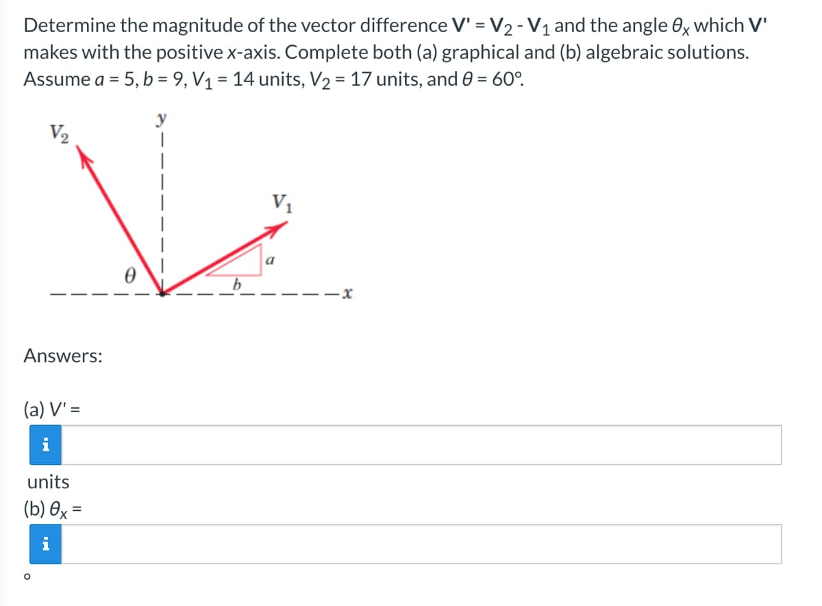 Determine the magnitude of the vector difference V' = V₂ - V₁ and the angle Ox which V'
makes with the positive x-axis. Complete both (a) graphical and (b) algebraic solutions.
Assume a = 5, b = 9, V₁ = 14 units, V₂ = 17 units, and 0 = 60°.
V₂
V₁
Answers:
(a) V' =
i
units
(b) ex=
i
a