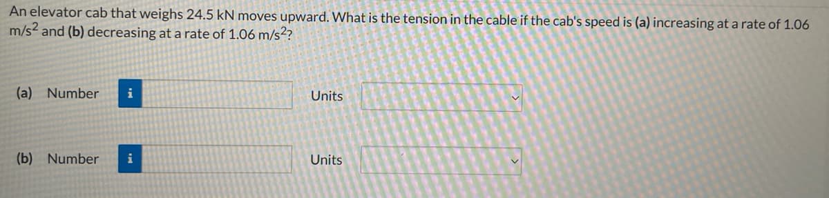 An elevator cab that weighs 24.5 kN moves upward. What is the tension in the cable if the cab's speed is (a) increasing at a rate of 1.06
m/s2 and (b) decreasing at a rate of 1.06 m/s²?
(a) Number
i
Units
(b) Number
i
Units
