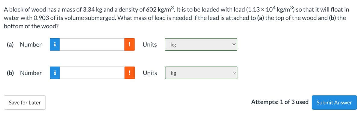 A block of wood has a mass of 3.34 kg and a density of 602 kg/m³. It is to be loaded with lead (1.13 × 104 kg/m³) so that it will float in
water with 0.903 of its volume submerged. What mass of lead is needed if the lead is attached to (a) the top of the wood and (b) the
bottom of the wood?
(a) Number
i
!
Units
kg
(b) Number
i
!
Units
kg
Save for Later
Attempts: 1 of 3 used
Submit Answer
