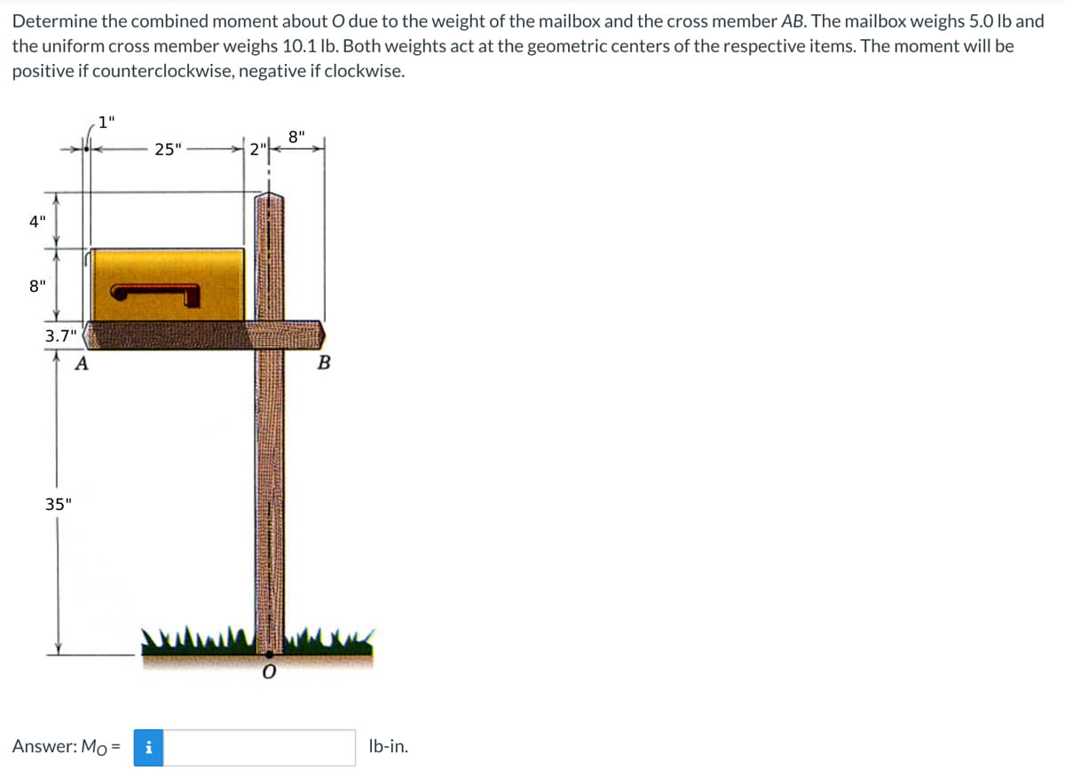 Determine the combined moment about O due to the weight of the mailbox and the cross member AB. The mailbox weighs 5.0 lb and
the uniform cross member weighs 10.1 lb. Both weights act at the geometric centers of the respective items. The moment will be
positive if counterclockwise, negative if clockwise.
1"
8"
25"
4"
8"
3.7"
A
35"
Answer: Mo = i
B
lb-in.