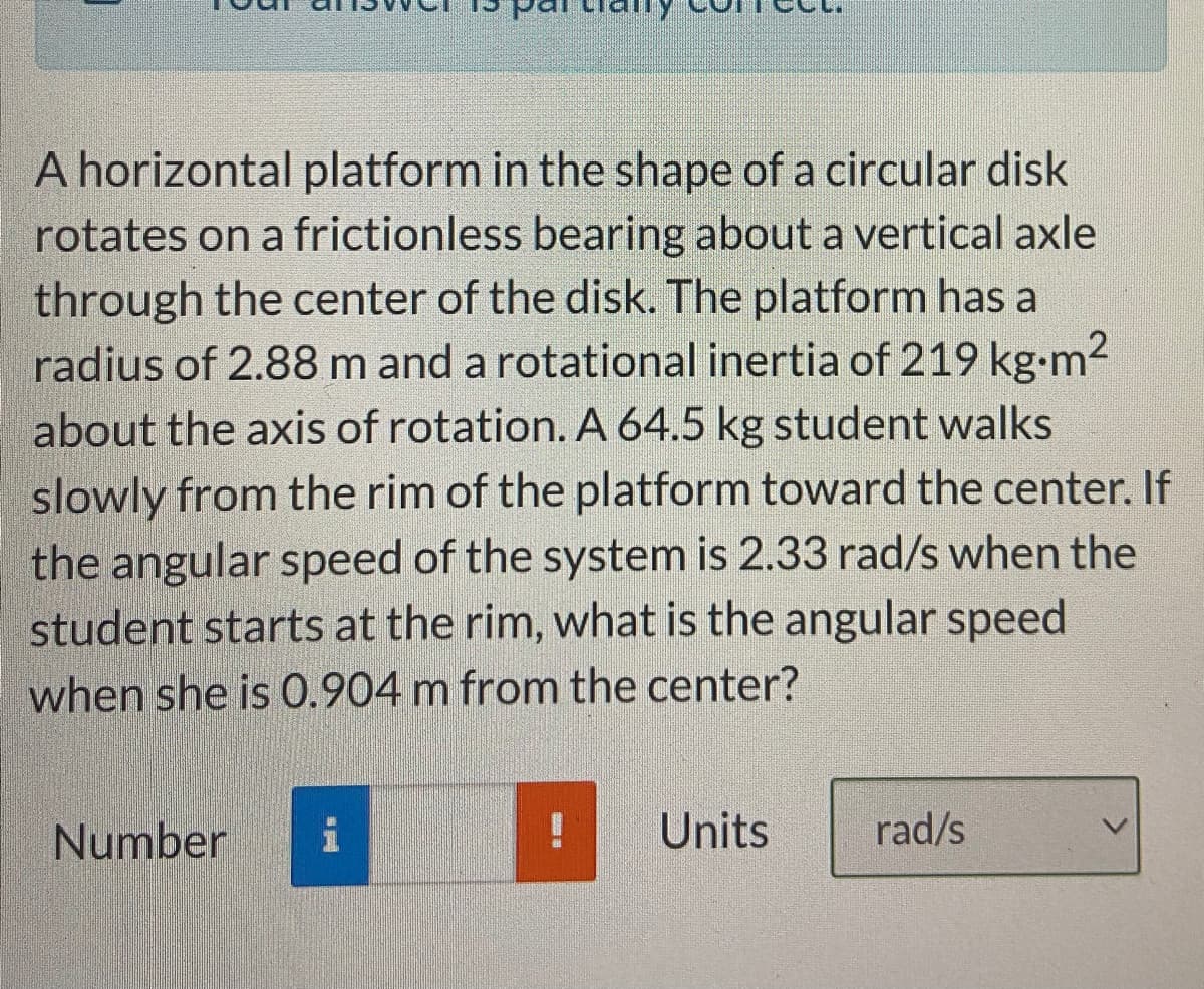 A horizontal platform in the shape of a circular disk
rotates on a frictionless bearing about a vertical axle
through the center of the disk. The platform has a
radius of 2.88 m and a rotational inertia of 219 kg-m2
about the axis of rotation. A 64.5 kg student walks
slowly from the rim of the platform toward the center. If
the angular speed of the system is 2.33 rad/s when the
student starts at the rim, what is the angular speed
when she is 0.904 m from the center?
Number
i
Units
rad/s
