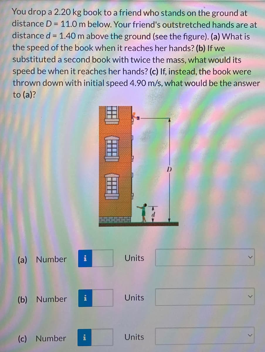 You drop a 2.20 kg book to a friend who stands on the ground at
distance D = 11.0 m below. Your friend's outstretched hands are at
distance d = 1.40 m above the ground (see the figure). (a) What is
the speed of the book when it reaches her hands? (b) If we
substituted a second book with twice the mass, what would its
speed be when it reaches her hands? (c) If, instead, the book were
thrown down with initial speed 4.90 m/s, what would be the answer
to (a)?
(a) Number
Units
(b) Number
Units
(c) Number
Units
出
