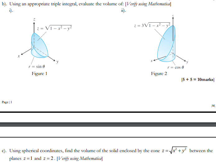 b). Using an appropriate triple integral, evaluate the volume of: [Verify using Mathematica
1).
ii).
z = V1-x² - y²
z = 3V1-x² - y²
Figure 2
[5 + 5 = 10marks]
Page 1
JR
c). Using spherical coordinates, find the volume of the solid enclosed by the cone z=√√x² + y² between the
planes z=1 and z=2. [Verify using Mathematica
r = sin 0
Figure 1
r = cos