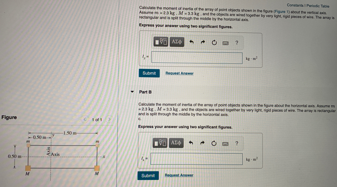 Constants I Periodic Table
Calculate the moment of inertia of the array of point objects shown in the figure (Figure 1) about the vertical axis.
Assume m = 2.3 kg , M = 3.3 kg , and the objects are wired together by very light, rigid pieces of wire. The array is
rectangular and is split through the middle by the horizontal axis.
Express your answer using two significant figures.
Ηνα ΑΣφ
kg m?
Submit
Request Answer
Part B
Calculate the moment of inertia of the array of point objects shown in the figure about the horizontal axis. Assume m
= 2.3 kg , M = 3.3 kg , and the objects are wired together by very light, rigid pieces of wire. The array is rectangular
and is split through the middle by the horizontal axis.
Figure
1 of 1
C.
Express your answer using two significant figures.
-1.50 m-
-0.50 m--
nνα ΑΣφ
m
ZAxis
0.50 m-
I =
kg - m?
M
Submit
Request Answer
