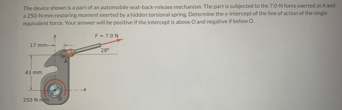 The device shown is a part of an automobile seat-back-release mechanism. The part is subjected to the 7.0-N force exerted at A and
a 250-N-mm restoring moment exerted by a hidden torsional spring. Determine the y-intercept of the line of action of the single
equivalent force. Your answer will be positive if the intercept is above O and negative if below O.
F = 7.0 N
17 mm
28
43 mm
250 N-mm
