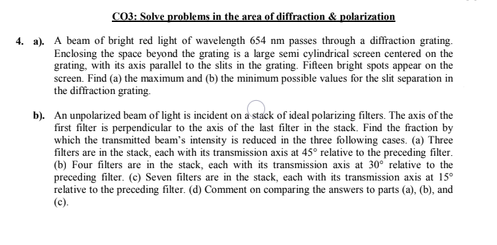 CO3: Solve problems in the area of diffraction & polarization
4. a). A beam of bright red light of wavelength 654 nm passes through a diffraction grating.
Enclosing the space beyond the grating is a large semi cylindrical screen centered on the
grating, with its axis parallel to the slits in the grating. Fifteen bright spots appear on the
screen. Find (a) the maximum and (b) the minimum possible values for the slit separation in
the diffraction grating.
b). An unpolarized beam of light is incident on a stack of ideal polarizing filters. The axis of the
first filter is perpendicular to the axis of the last filter in the stack. Find the fraction by
which the transmitted beam's intensity is reduced in the three following cases. (a) Three
filters are in the stack, each with its transmission axis at 45° relative to the preceding filter.
(b) Four filters are in the stack, each with its transmission axis at 30° relative to the
preceding filter. (c) Seven filters are in the stack, each with its transmission axis at 15°
relative to the preceding filter. (d) Comment on comparing the answers to parts (a), (b), and
(c).
