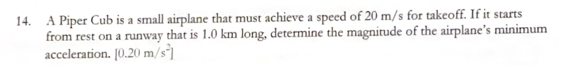 14. A Piper Cub is a small airplane that must achieve a speed of 20 m/s for takeoff. If it starts
from rest on a runway that is 1.0 km long, determine the magnitude of the airplane's minimum
acceleration. 10.20 m/s]