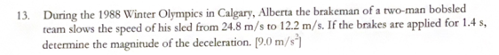 13. During the 1988 Winter Olympics in Calgary, Alberta the brakeman of a two-man bobsled
team slows the speed of his sled from 24.8 m/s to 12.2 m/s. If the brakes are applied for 1.4 s,
determine the magnitude of the deceleration. [9.0 m/s]