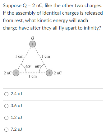 Suppose Q = 2 nC, like the other two charges.
If the assembly of identical charges is released
from rest, what kinetic energy will each
charge have after they all fly apart to infinity?
1 cm,
2 nC (+
( 2.4 u
O 36uJ
O 1.2uJ
O72uJ
+
60° 60%
60%
1 cm
1 cm
+) 2 nC