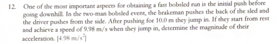 12. One of the most important aspects for obtaining a fast bobsled run is the initial push before
going downhill. In the two-man bobsled event, the brakeman pushes the back of the sled and
the driver pushes from the side. After pushing for 10.0 m they jump in. If they start from rest
and achieve a speed of 9.98 m/s when they jump in, determine the magnitude of their
acceleration. [4.98 m/s]