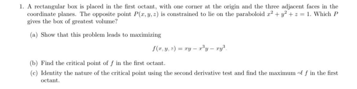 1. A rectangular box is placed in the first octant, with one corner at the origin and the three adjacent faces in the
coordinate planes. The opposite point P(r, y, z) is constrained to lie on the paraboloid r2 + y² + z = 1. Which P
gives the box of greatest volume?
(a) Show that this problem leads to maximizing
f(r, y, z) = ry – r³y – ry³.
%3D
(b) Find the critical point of f in the first octant.
(c) Identity the nature of the critical point using the second derivative test and find the maximum of ƒ in the first
octant.
