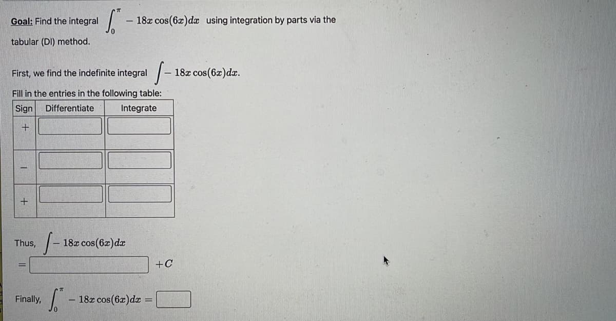 Goal: Find the integral
- 18x cos(6x)d using integration by parts via the
tabular (DI) method.
First, we find the indefinite integral |-
- 18x cos(6x)dæ.
Fill in the entries in the following table:
Sign
Differentiate
Integrate
Thus,
18x cos(6x)dx
+C
Finally,
18x cos(6x)dr =
