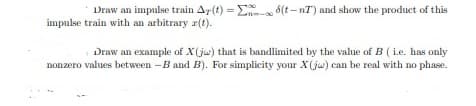 Draw an impulse train Ar(t) = E 8(t - nT') and show the product of this
impulse train with an arbitrary r(t).
Draw an example of X(ju) that is bandlimited by the value of B ( i.e. has only
nonzero values between -B and B). For simplicity your X(ju) can be real with no phase.
