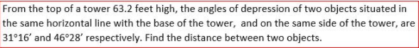 From the top of a tower 63.2 feet high, the angles of depression of two objects situated in
the same horizontal line with the base of the tower, and on the same side of the tower, are
31°16' and 46°28' respectively. Find the distance between two objects.
