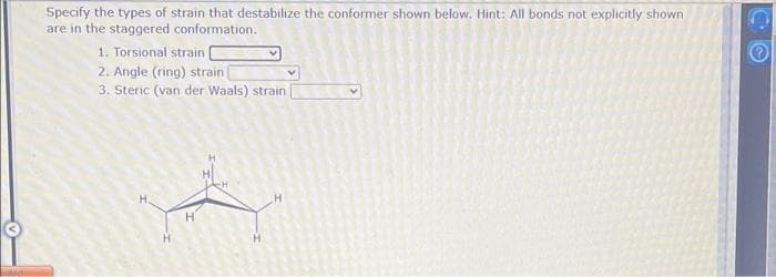 utadi
Specify the types of strain that destabilize the conformer shown below. Hint: All bonds not explicitly shown
are in the staggered conformation.
1. Torsional strain
2. Angle (ring) strain |
3. Steric (van der Waals) strain
H.
H
CO