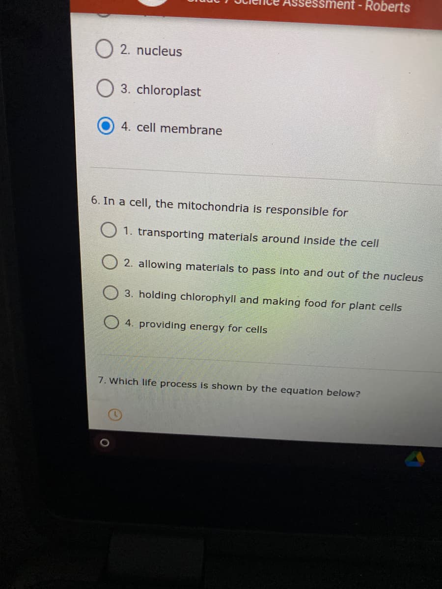 essment - Roberts
O 2. nucleus
O 3. chloroplast
4. cell membrane
6. In a cell, the mitochondria is responsible for
O 1. transporting materials around inside the cell
2. allowing materials to pass into and out of the nucleus
3. holding chlorophyll and making food for plant cells
O 4. providing energy for cells
7. Which life process is shown by the equation below?
