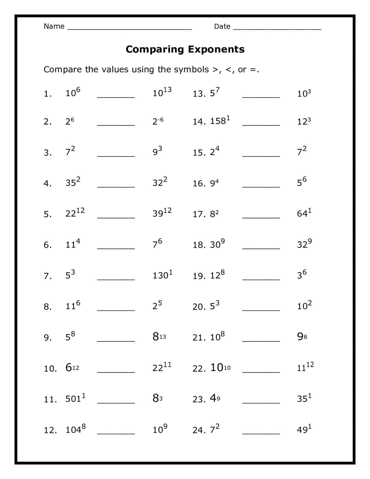 Name
Date
Comparing Exponents
Compare the values using the symbols >, <, or =.
1.
106
1013
13. 57
103
2.
26
2-6
14. 1581
123
3.
72
93
15.
24
72
4.
352
322
16. 94
56
5.
2212
3912
17. 82
641
114
76
18. 30°
329
7.
53
1301
19. 128
36
8.
116
25
20. 53
102
9.
58
813
21. 108
98
10. 612
2211
22. 1010
1112
11. 5011
83
23. 49
351
12. 1048
10°
24. 72
491
6.
