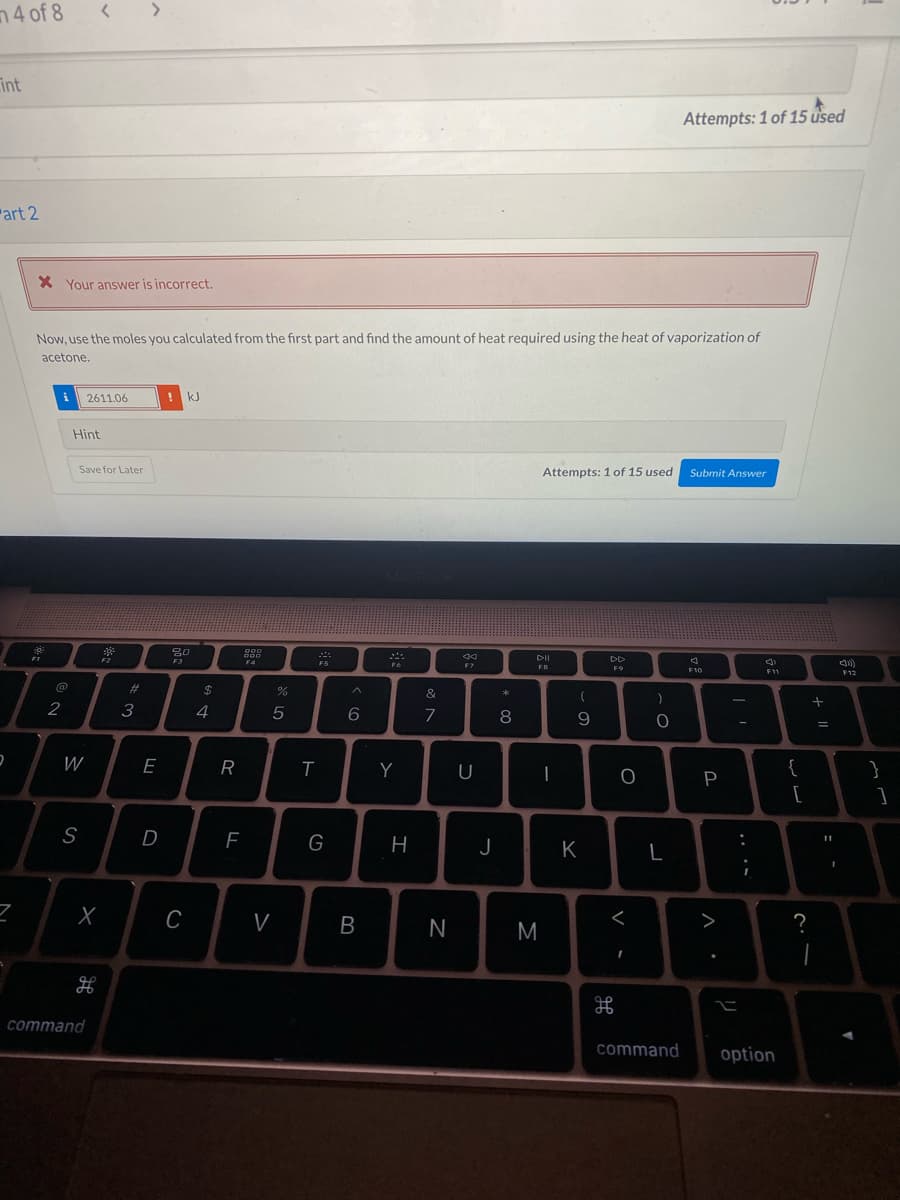 4 of 8
int
Attempts: 1 of 15 used
art 2
X Your answer is incorrect.
Now, use the moles you calculated from the first part and find the amount of heat required using the heat of vaporization of
acetone.
i
2611.06
kJ
Hint
Save for Later
Attempts: 1 of 15 used
Submit Answer
DII
FS
F9
F10
F12
%23
2$
&
2
3
4
5
6.
7
8
W
E
Y
U
|
{
}
P
[
]
S
D
G
J
K
C
V
>
command
command
option
+
.. .-
B.
