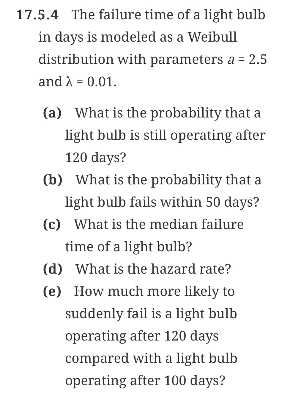 17.5.4 The failure time of a light bulb
in days is modeled as a Weibull
distribution with parameters a = 2.5
and λ = 0.01.
(a) What is the probability that a
light bulb is still operating after
120 days?
(b) What is the probability that a
light bulb fails within 50 days?
(c) What is the median failure
time of a light bulb?
(d) What is the hazard rate?
(e) How much more likely to
suddenly fail is a light bulb
operating after 120 days
compared with a light bulb
operating after 100 days?