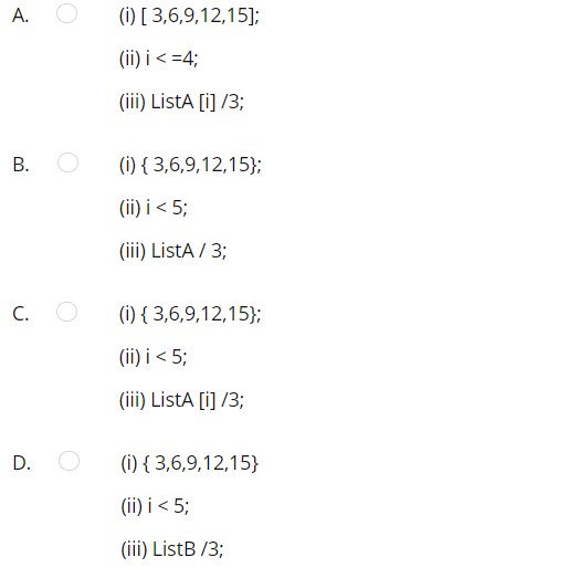 A.
(i) [ 3,6,9,12,15];
(ii) i< =4;
(iii) ListA [i] /3;
(i) { 3,6,9,12,15};
(ii) i < 5;
(iii) ListA / 3;
C.
(i) { 3,6,9,12,15};
(ii) i < 5;
(iii) ListA [i] /3;
D.
(i) { 3,6,9,12,15}
(ii) i < 5;
(iii) ListB /3;
B.
