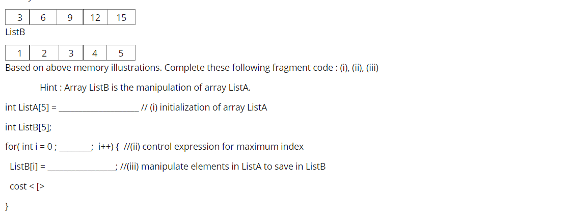 3
6.
9
12
15
ListB
1
2
3
Based on above memory illustrations. Complete these following fragment code: (i), (ii), (iii)
Hint : Array ListB is the manipulation of array ListA.
int ListA[5] =
// (i) initialization of array ListA
int ListB[5];
for( int i = 0;
i++){ //(ii) control expression for maximum index
ListB[i] =
;//(ii) manipulate elements
ListA to save in ListB
cost < [>
}
