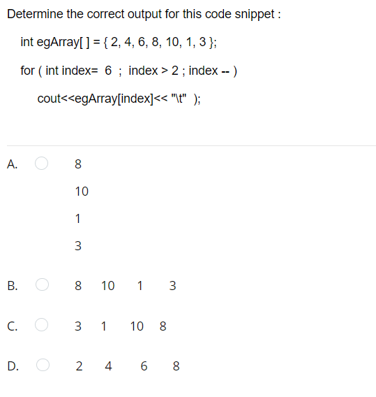 Determine the correct output for this code snippet :
int egArray[ ] = { 2, 4, 6, 8, 10, 1, 3 };
for ( int index= 6 ; index > 2; index -- )
cout<<egArray[index]<< "\t" );
A.
10
1
3
В.
8
10 1 3
C.
3 1 10 8
D. O
2 4 6
