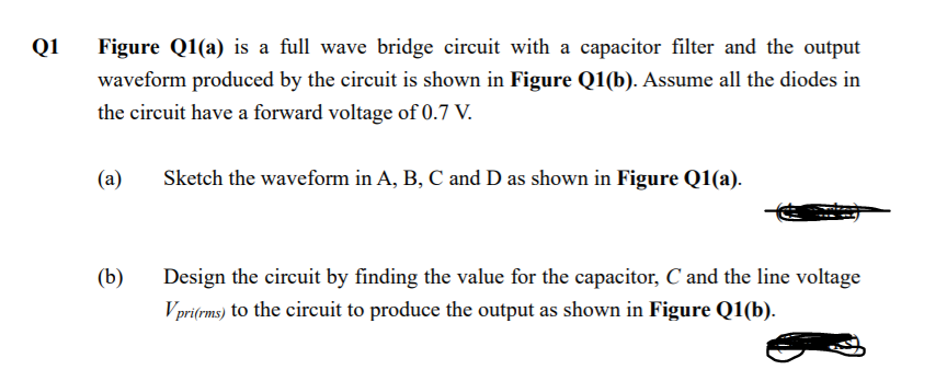 Q1
Figure Q1(a) is a full wave bridge circuit with a capacitor filter and the output
waveform produced by the circuit is shown in Figure Q1(b). Assume all the diodes in
the circuit have a forward voltage of 0.7 V.
(a)
Sketch the waveform in A, B, C and D as shown in Figure Q1(a).
(b)
Design the circuit by finding the value for the capacitor, C and the line voltage
Vpri(rms) to the circuit to produce the output as shown in Figure Q1(b).
