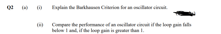 Q2
(a)
(i)
Explain the Barkhausen Criterion for an oscillator circuit.
(ii)
Compare the performance of an oscillator circuit if the loop gain falls
below 1 and, if the loop gain is greater than 1.
